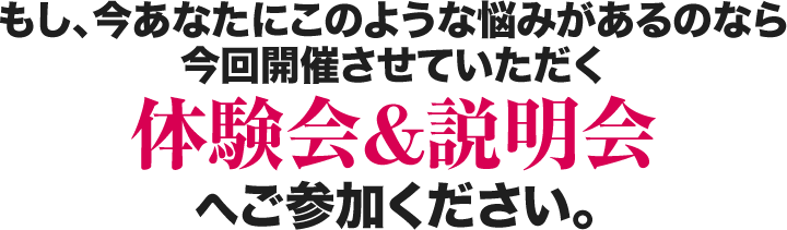 もし、今あなたにこのような悩みがあるのなら今回開催させていただく体験会＆説明会へご参加ください。
