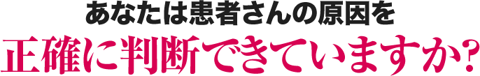 あなたは患者さんの原因を正確に判断できていますか？