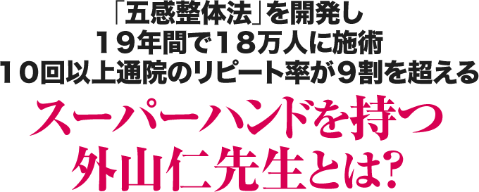「五感整体法」を開発し１９年間で１８万人に施術１０回以上通院のリピート率が９割を超えるスーパーハンドを持つ外山仁先生とは？