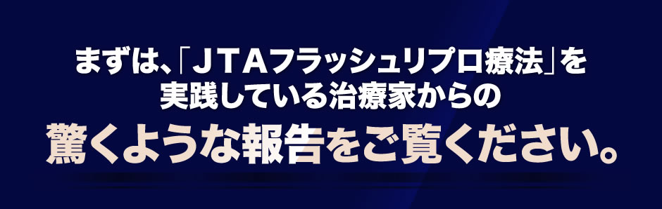 まずは、「ＪＴＡフラッシュリプロ療法」を実践している治療家からの驚くような報告をご覧ください。