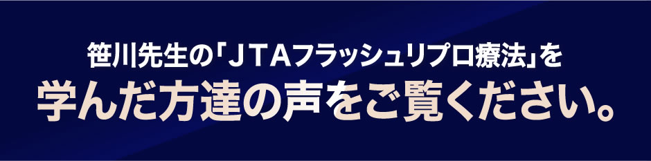 笹川先生の「ＪＴＡフラッシュリプロ療法」を学んだ方達の声をご覧ください。