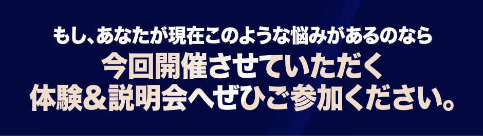 もし、あなたが現在このような悩みがあるのなら今回開催させていただく体験&説明会へぜひご参加ください。