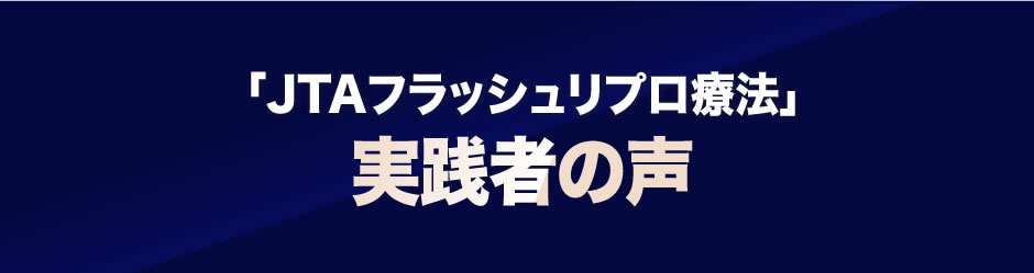 「ＪＴＡフラッシュリプロ療法」実践者の声