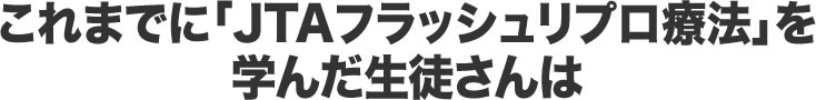 これまでに「JTAフラッシュリプロ療法」を学んだ生徒さんは