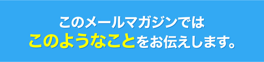 このメールマガジンではこのようなことをお伝えします。