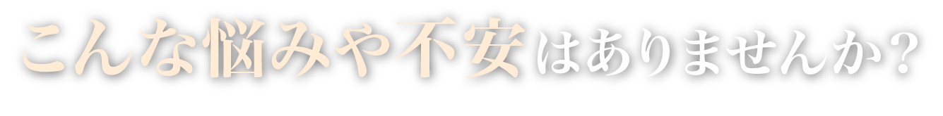 こんな悩みや不安はありませんか？