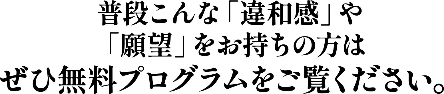 普段こんな「違和感」や「願望」をお持ちの方はぜひ無料プログラムをご覧ください。