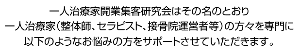 一人治療家開業集客研究会はその名のとおり一人治療家(整体師、セラピスト、接骨院運営者等)の方々を専門に以下のようなお悩みの方をサポートさせていただきます。