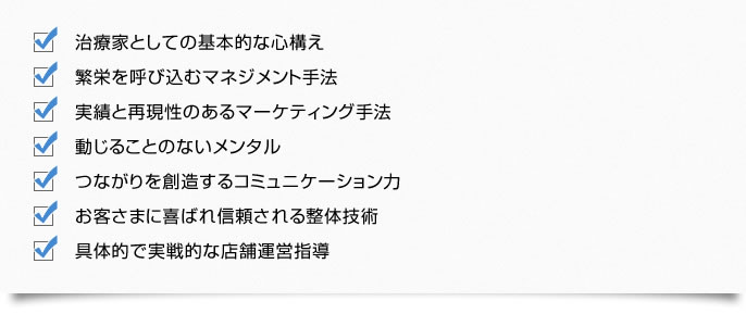 治療家としての基本的な心構え。繁栄を呼び込むマネジメント手法。実績と再現性のあるマーケティング手法。動じることのないメンタル。つながりを創造するコミュニケーション力。お客さまに喜ばれ信頼される整体技術。具体的で実戦的な店舗運営指導