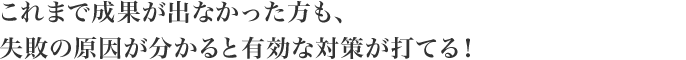 これまで成果が出なかった方も、失敗の原因が分かると有効な対策が打てる!
