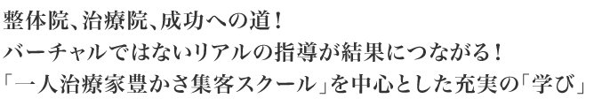 整体院、治療院、成功への道!バーチャルではないリアルの指導が結果につながる!「一人治療家豊かさ集客スクール」を中心とした充実の「学び」